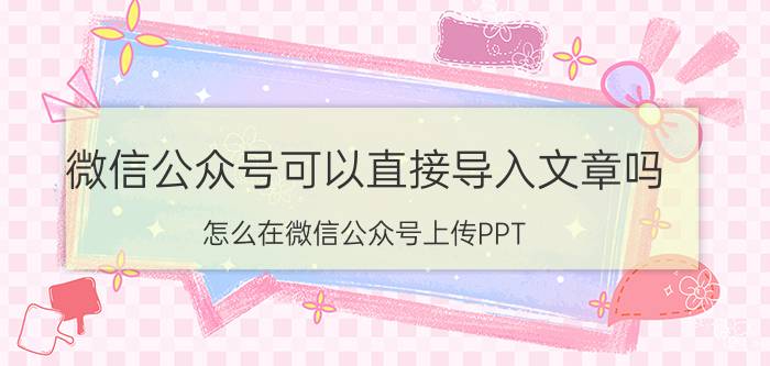 微信公众号可以直接导入文章吗 怎么在微信公众号上传PPT？